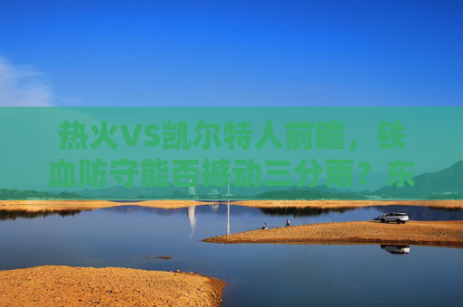 热火VS凯尔特人前瞻,铁血防守能否撼动三分雨?东部格局再洗牌,铁血防守对决三分雨!热火VS凯尔特人,东部格局再洗牌 热火VS凯尔特人前瞻,铁血防守能否撼动三分雨?东部格局再洗牌,铁血防守对决三分雨!热火VS凯尔特人,东部格局再洗牌