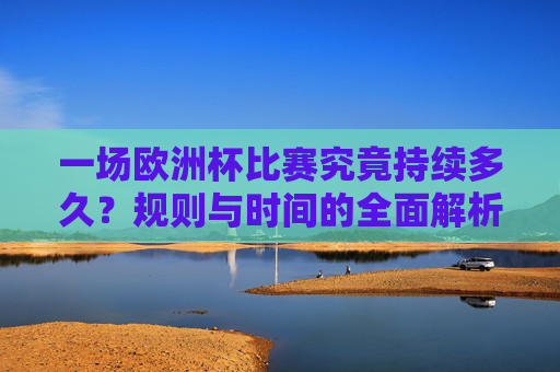 一场欧洲杯比赛究竟持续多久？规则与时间的全面解析，欧洲杯比赛持续时间，规则与时间全面解析