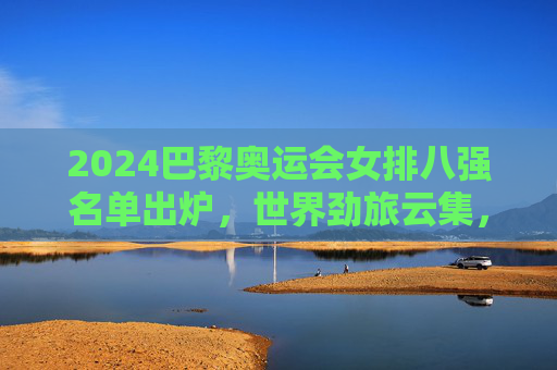 2024巴黎奥运会女排八强名单出炉，世界劲旅云集，巅峰对决在即，2024巴黎奥运会女排八强名单出炉 劲旅云集巅峰对决将至