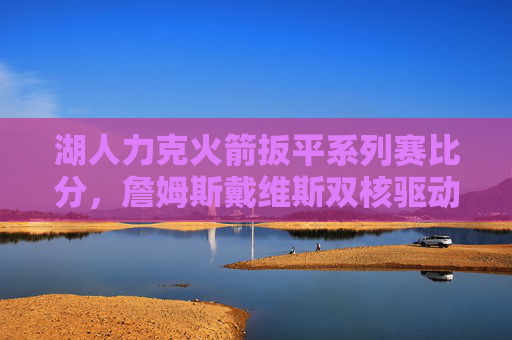 湖人力克火箭扳平系列赛比分,詹姆斯戴维斯双核驱动决胜时刻,双核驱动!湖人力克火箭扳平系列赛比分 湖人力克火箭扳平系列赛比分,詹姆斯戴维斯双核驱动决胜时刻,双核驱动!湖人力克火箭扳平系列赛比分