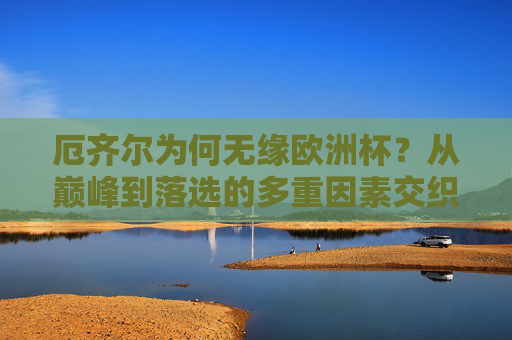 厄齐尔为何无缘欧洲杯?从巅峰到落选的多重因素交织,厄齐尔无缘欧洲杯,从巅峰到落选的多重因素交织 厄齐尔为何无缘欧洲杯?从巅峰到落选的多重因素交织,厄齐尔无缘欧洲杯,从巅峰到落选的多重因素交织