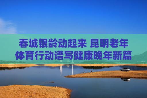 春城银龄动起来 昆明老年体育行动谱写健康晚年新篇章，春城银龄动起来 老年体育谱写健康晚年新篇章