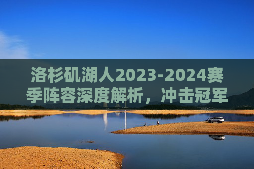 洛杉矶湖人2023-2024赛季阵容深度解析，冲击冠军的拼图是否齐全？湖人2023-24赛季阵容深度解析，冲击冠军拼图是否齐全？