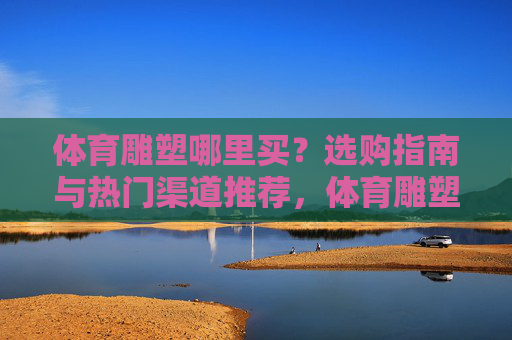 体育雕塑哪里买?选购指南与热门渠道推荐,体育雕塑选购指南,热门购买渠道推荐 体育雕塑哪里买?选购指南与热门渠道推荐,体育雕塑选购指南,热门购买渠道推荐