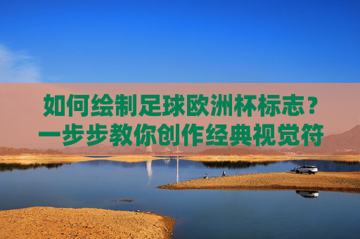 如何绘制足球欧洲杯标志?一步步教你创作经典视觉符号,如何绘制足球欧洲杯标志,一步步教你创作经典视觉符号 如何绘制足球欧洲杯标志?一步步教你创作经典视觉符号,如何绘制足球欧洲杯标志,一步步教你创作经典视觉符号