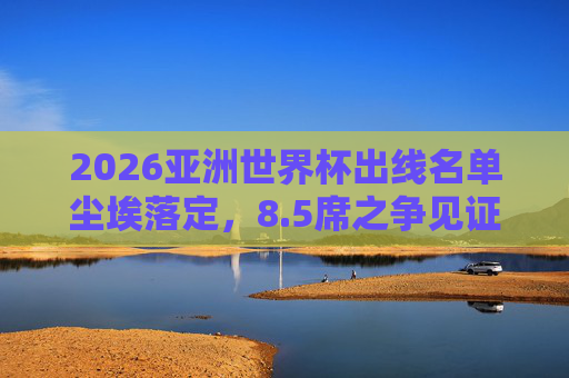 2026亚洲世界杯出线名单尘埃落定，8.5席之争见证亚洲足球新格局，2026亚洲世界杯8.5席尘埃落定 见证亚洲足球新格局