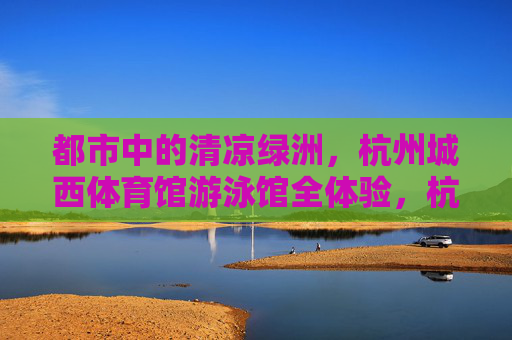 都市中的清凉绿洲,杭州城西体育馆游泳馆全体验,杭州城西体育馆游泳馆,都市清凉绿洲全体验 都市中的清凉绿洲,杭州城西体育馆游泳馆全体验,杭州城西体育馆游泳馆,都市清凉绿洲全体验