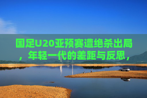 国足U20亚预赛遭绝杀出局，年轻一代的差距与反思，国足U20亚预赛遭绝杀出局，年轻一代的差距与反思