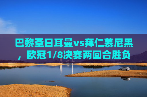 巴黎圣日耳曼vs拜仁慕尼黑，欧冠1/8决赛两回合胜负全解析，巴黎圣日耳曼vs拜仁慕尼黑，欧冠1/8决赛两回合胜负全解析