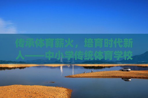 传承体育薪火，培育时代新人——中小学传统体育学校的坚守与创新，传承体育薪火 培育时代新人——中小学传统体育学校的坚守与创新