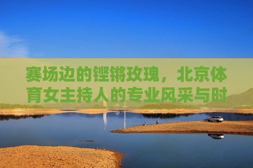 赛场边的铿锵玫瑰,北京体育女主持人的专业风采与时代担当,赛场边的铿锵玫瑰,北京体育女主持人的专业风采与时代担当 赛场边的铿锵玫瑰,北京体育女主持人的专业风采与时代担当,赛场边的铿锵玫瑰,北京体育女主持人的专业风采与时代担当