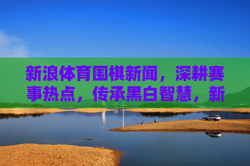 新浪体育围棋新闻,深耕赛事热点,传承黑白智慧,新浪体育围棋新闻,深耕赛事热点 传承黑白智慧 新浪体育围棋新闻,深耕赛事热点,传承黑白智慧,新浪体育围棋新闻,深耕赛事热点 传承黑白智慧