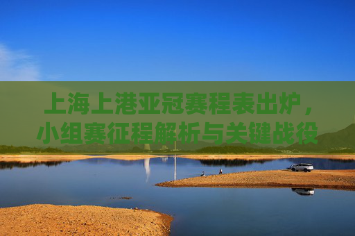 上海上港亚冠赛程表出炉,小组赛征程解析与关键战役前瞻,上海上港亚冠赛程出炉,小组赛征程解析与关键战役前瞻 上海上港亚冠赛程表出炉,小组赛征程解析与关键战役前瞻,上海上港亚冠赛程出炉,小组赛征程解析与关键战役前瞻