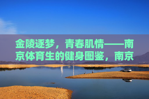 金陵逐梦，青春肌情——南京体育生的健身图鉴，南京体育生，金陵逐梦，青春肌情健身图鉴