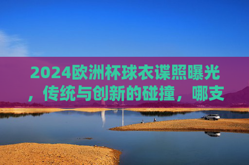 2024欧洲杯球衣谍照曝光，传统与创新的碰撞，哪支国家队的新战袍最吸睛？2024欧洲杯球衣谍照，传统与创新碰撞，国家队新战袍最吸睛？