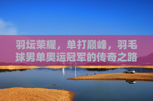 羽坛荣耀,单打巅峰,羽毛球男单奥运冠军的传奇之路,羽坛巅峰,男单奥运冠军的传奇之路 羽坛荣耀,单打巅峰,羽毛球男单奥运冠军的传奇之路,羽坛巅峰,男单奥运冠军的传奇之路