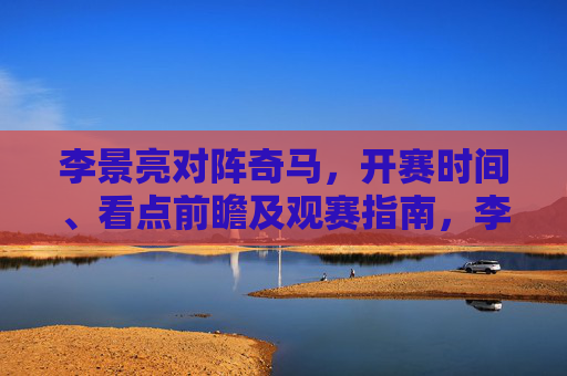 李景亮对阵奇马,开赛时间、看点前瞻及观赛指南,李景亮对阵奇马,开赛时间、看点前瞻及观赛指南 李景亮对阵奇马,开赛时间、看点前瞻及观赛指南,李景亮对阵奇马,开赛时间、看点前瞻及观赛指南