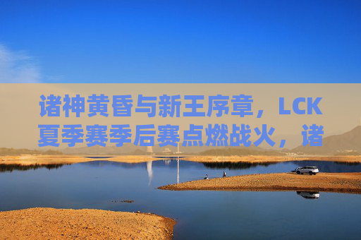 诸神黄昏与新王序章,LCK夏季赛季后赛点燃战火,诸神黄昏新王序章,LCK夏季季后赛燃战火 诸神黄昏与新王序章,LCK夏季赛季后赛点燃战火,诸神黄昏新王序章,LCK夏季季后赛燃战火