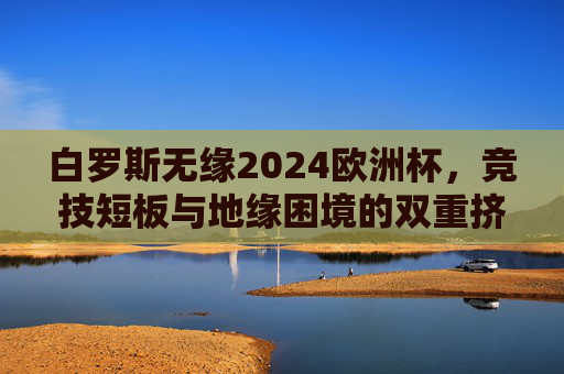 白罗斯无缘2024欧洲杯,竞技短板与地缘困境的双重挤压,白罗斯无缘2024欧洲杯,竞技短板与地缘困境的双重挤压 白罗斯无缘2024欧洲杯,竞技短板与地缘困境的双重挤压,白罗斯无缘2024欧洲杯,竞技短板与地缘困境的双重挤压