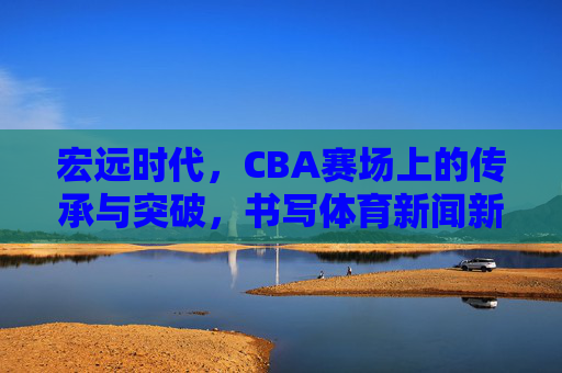 宏远时代,CBA赛场上的传承与突破,书写体育新闻新篇章,宏远时代,传承突破铸就CBA体育新闻新篇 宏远时代,CBA赛场上的传承与突破,书写体育新闻新篇章,宏远时代,传承突破铸就CBA体育新闻新篇