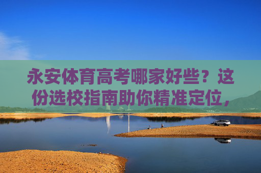 永安体育高考哪家好些？这份选校指南助你精准定位，永安体育高考选校指南，精准定位好学校