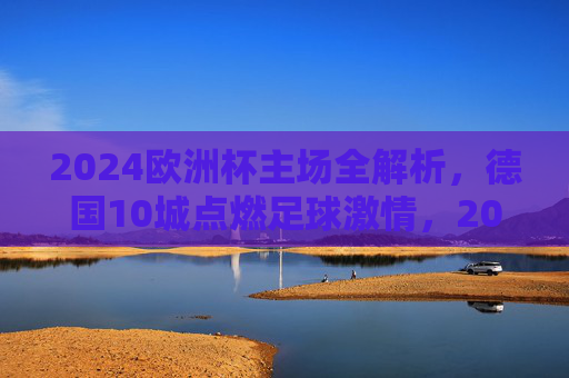 2024欧洲杯主场全解析,德国10城点燃足球激情,2024欧洲杯德国10城主场点燃足球激情 2024欧洲杯主场全解析,德国10城点燃足球激情,2024欧洲杯德国10城主场点燃足球激情