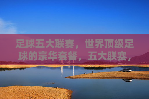 足球五大联赛，世界顶级足球的豪华套餐，五大联赛，世界顶级足球的豪华套餐