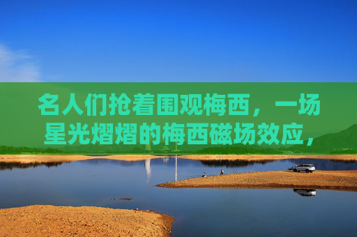 名人们抢着围观梅西,一场星光熠熠的梅西磁场效应,名流围观的梅西磁场效应,星光熠熠 名人们抢着围观梅西,一场星光熠熠的梅西磁场效应,名流围观的梅西磁场效应,星光熠熠