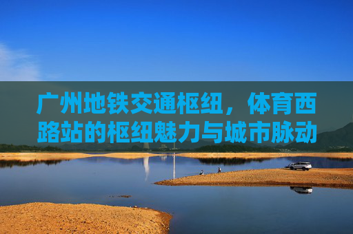 广州地铁交通枢纽,体育西路站的枢纽魅力与城市脉动,体育西路站,地铁枢纽魅力与城市脉动 广州地铁交通枢纽,体育西路站的枢纽魅力与城市脉动,体育西路站,地铁枢纽魅力与城市脉动