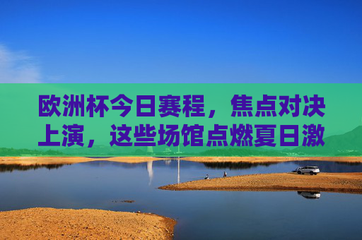 欧洲杯今日赛程，焦点对决上演，这些场馆点燃夏日激情！欧洲杯今日焦点对决，场馆燃情夏日！