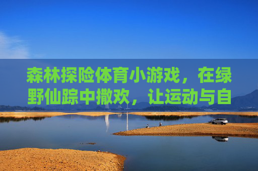 森林探险体育小游戏,在绿野仙踪中撒欢,让运动与自然撞个满怀 森林探险体育小游戏,在绿野仙踪中撒欢,让运动与自然撞个满怀