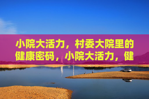 小院大活力,村委大院里的健康密码,小院大活力,健康密码藏这里 小院大活力,村委大院里的健康密码,小院大活力,健康密码藏这里