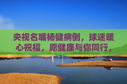 央视名嘴杨健病倒,球迷暖心祝福,愿健康与你同行,解说台等你归来,央视名嘴杨健病倒,球迷暖心祝福,健康同行,解说台等你归来 央视名嘴杨健病倒,球迷暖心祝福,愿健康与你同行,解说台等你归来,央视名嘴杨健病倒,球迷暖心祝福,健康同行,解说台等你归来
