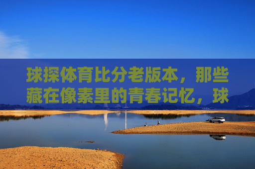 球探体育比分老版本，那些藏在像素里的青春记忆，球探体育比分老版本，像素里的青春旧时光