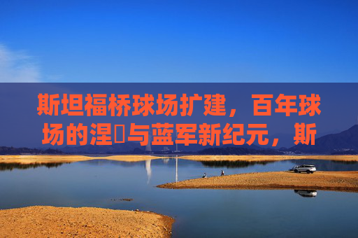 斯坦福桥球场扩建,百年球场的涅槃与蓝军新纪元,斯坦福桥百年涅槃,扩建开启蓝军新纪元 斯坦福桥球场扩建,百年球场的涅槃与蓝军新纪元,斯坦福桥百年涅槃,扩建开启蓝军新纪元