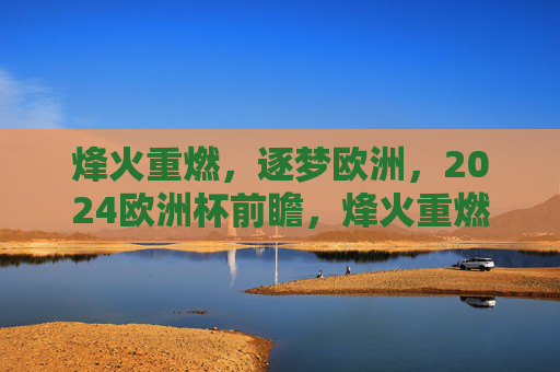 烽火重燃，逐梦欧洲，2024欧洲杯前瞻，烽火重燃逐梦欧洲，2024欧洲杯前瞻