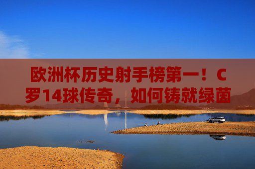 欧洲杯历史射手榜第一！C罗14球传奇，如何铸就绿茵王座？欧洲杯历史射手王！C罗14球铸就绿茵王座