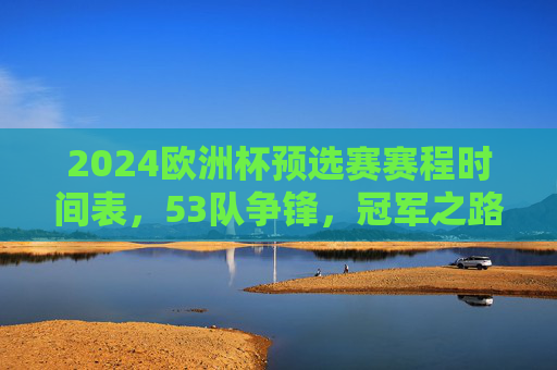 2024欧洲杯预选赛赛程时间表，53队争锋，冠军之路启程，2024欧洲杯预选赛赛程，53队争锋冠军之路启程