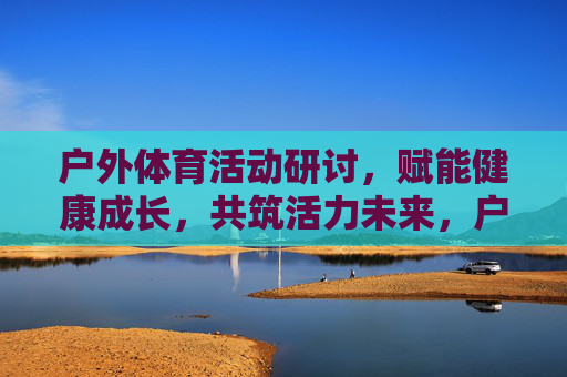 户外体育活动研讨,赋能健康成长,共筑活力未来,户外体育活动研讨,赋能健康成长,共筑活力未来 户外体育活动研讨,赋能健康成长,共筑活力未来,户外体育活动研讨,赋能健康成长,共筑活力未来