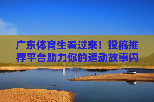 广东体育生看过来！投稿推荐平台助力你的运动故事闪耀登场，广东体育生投稿推荐平台，运动故事闪耀登场！