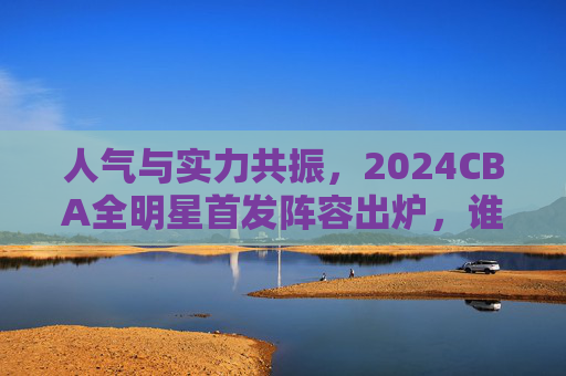 人气与实力共振,2024CBA全明星首发阵容出炉,谁是你的最佳选择?2024CBA全明星首发,人气实力共振,谁是你最佳选择? 人气与实力共振,2024CBA全明星首发阵容出炉,谁是你的最佳选择?2024CBA全明星首发,人气实力共振,谁是你最佳选择?