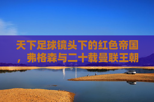 天下足球镜头下的红色帝国，弗格森与二十载曼联王朝，天下足球镜头下的红色帝国，弗格森与二十载曼联王朝