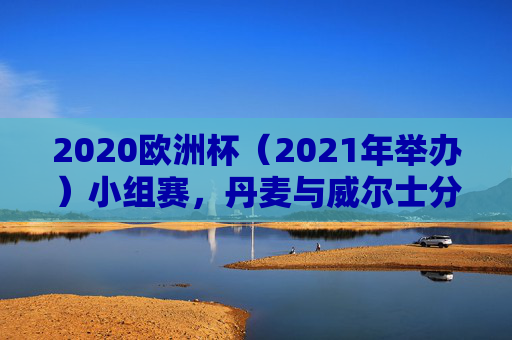 2020欧洲杯(2021年举办)小组赛,丹麦与威尔士分属不同小组,上演北欧与凯尔特人的命运交织,2020欧洲杯小组赛,北欧丹麦与凯尔特威尔士的命运交织 2020欧洲杯(2021年举办)小组赛,丹麦与威尔士分属不同小组,上演北欧与凯尔特人的命运交织,2020欧洲杯小组赛,北欧丹麦与凯尔特威尔士的命运交织