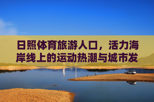 日照体育旅游人口，活力海岸线上的运动热潮与城市发展新动能，日照体育旅游人口，活力海岸线运动热潮激活城市发展新动能