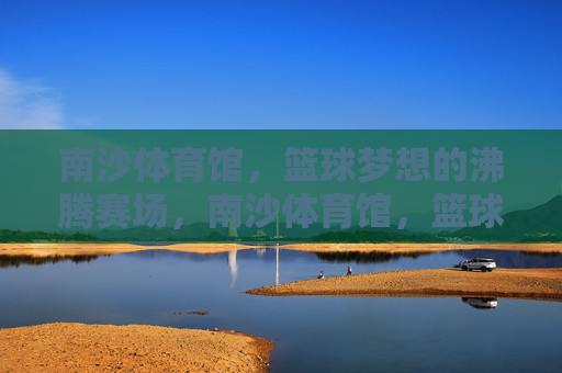 南沙体育馆,篮球梦想的沸腾赛场,南沙体育馆,篮球梦想沸腾赛场 南沙体育馆,篮球梦想的沸腾赛场,南沙体育馆,篮球梦想沸腾赛场