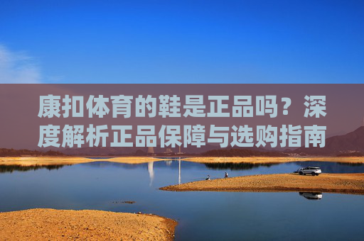 康扣体育的鞋是正品吗?深度解析正品保障与选购指南,康扣体育鞋,正品保障与选购深度解析 康扣体育的鞋是正品吗?深度解析正品保障与选购指南,康扣体育鞋,正品保障与选购深度解析