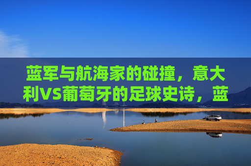 蓝军与航海家的碰撞,意大利VS葡萄牙的足球史诗,蓝军对决航海家,意大利VS葡萄牙的足球史诗 蓝军与航海家的碰撞,意大利VS葡萄牙的足球史诗,蓝军对决航海家,意大利VS葡萄牙的足球史诗