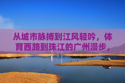 从城市脉搏到江风轻吟,体育西路到珠江的广州漫步,广州漫步,都市脉搏与江风轻吟之间 从城市脉搏到江风轻吟,体育西路到珠江的广州漫步,广州漫步,都市脉搏与江风轻吟之间