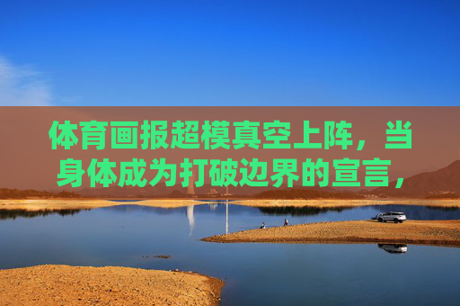 体育画报超模真空上阵,当身体成为打破边界的宣言,体育画报超模真空上阵,身体成打破边界宣言 体育画报超模真空上阵,当身体成为打破边界的宣言,体育画报超模真空上阵,身体成打破边界宣言