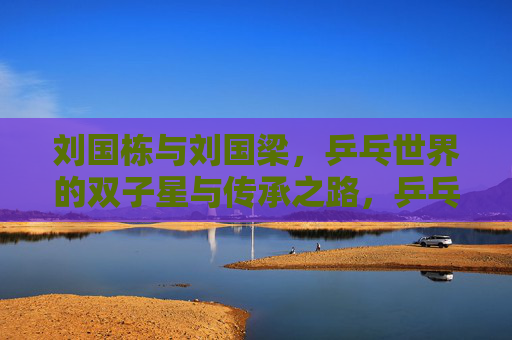 刘国栋与刘国梁,乒乓世界的双子星与传承之路,乒乓双子星刘国栋与刘国梁,传承之路 刘国栋与刘国梁,乒乓世界的双子星与传承之路,乒乓双子星刘国栋与刘国梁,传承之路